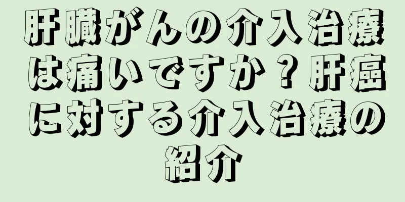 肝臓がんの介入治療は痛いですか？肝癌に対する介入治療の紹介