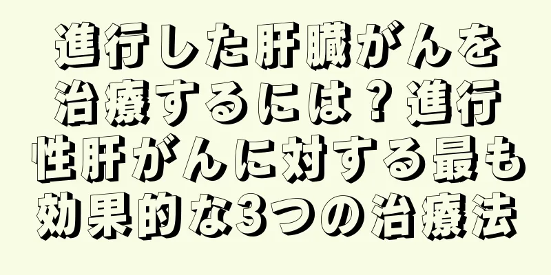 進行した肝臓がんを治療するには？進行性肝がんに対する最も効果的な3つの治療法