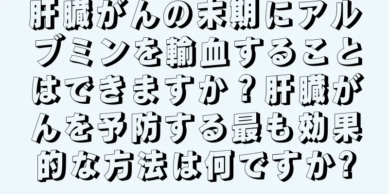 肝臓がんの末期にアルブミンを輸血することはできますか？肝臓がんを予防する最も効果的な方法は何ですか?
