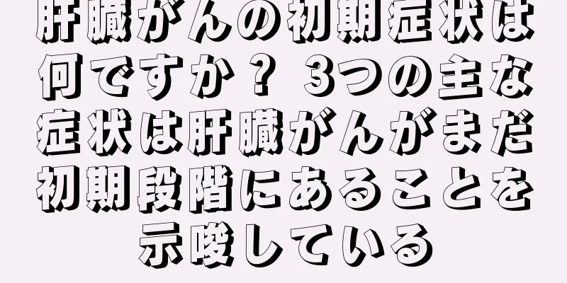 肝臓がんの初期症状は何ですか？ 3つの主な症状は肝臓がんがまだ初期段階にあることを示唆している