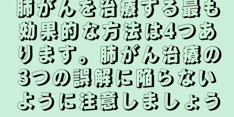 肺がんを治療する最も効果的な方法は4つあります。肺がん治療の3つの誤解に陥らないように注意しましょう