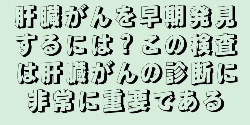肝臓がんを早期発見するには？この検査は肝臓がんの診断に非常に重要である