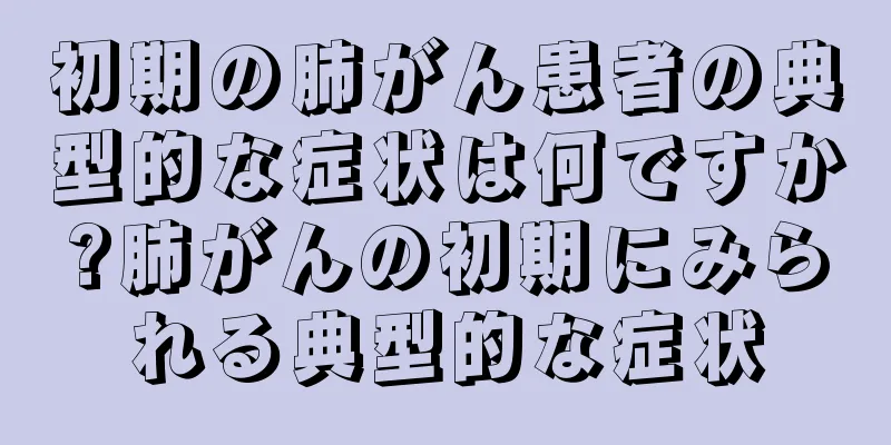 初期の肺がん患者の典型的な症状は何ですか?肺がんの初期にみられる典型的な症状