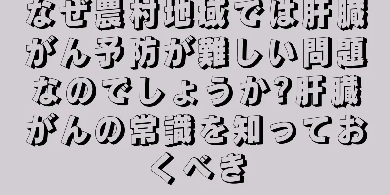 なぜ農村地域では肝臓がん予防が難しい問題なのでしょうか?肝臓がんの常識を知っておくべき