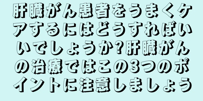 肝臓がん患者をうまくケアするにはどうすればいいでしょうか?肝臓がんの治療ではこの3つのポイントに注意しましょう