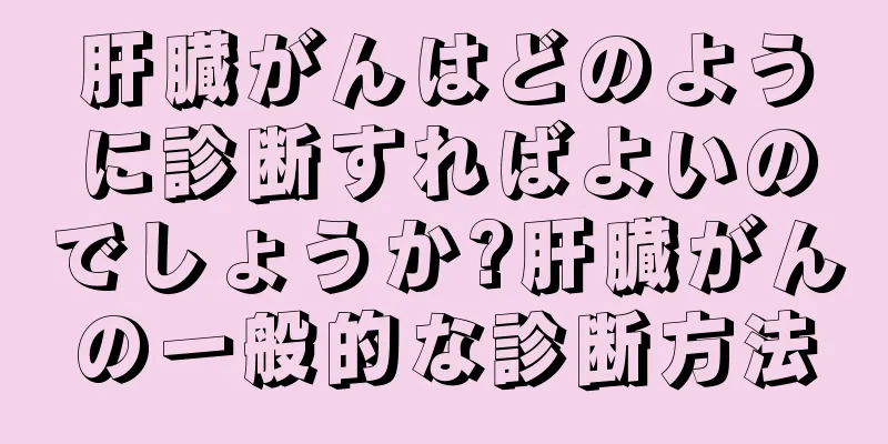 肝臓がんはどのように診断すればよいのでしょうか?肝臓がんの一般的な診断方法