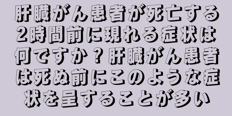 肝臓がん患者が死亡する2時間前に現れる症状は何ですか？肝臓がん患者は死ぬ前にこのような症状を呈することが多い