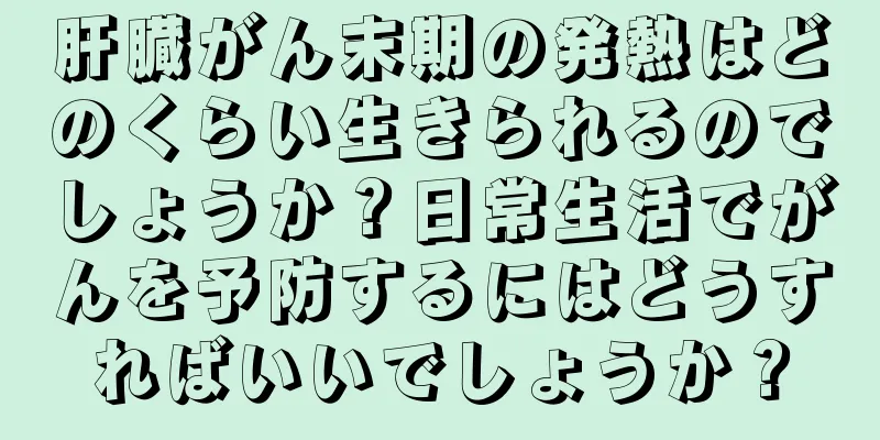 肝臓がん末期の発熱はどのくらい生きられるのでしょうか？日常生活でがんを予防するにはどうすればいいでしょうか？