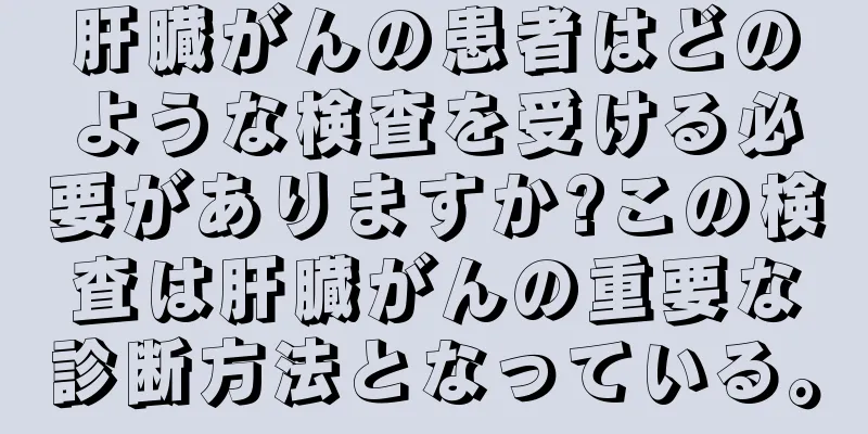 肝臓がんの患者はどのような検査を受ける必要がありますか?この検査は肝臓がんの重要な診断方法となっている。