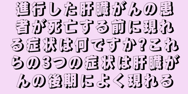 進行した肝臓がんの患者が死亡する前に現れる症状は何ですか?これらの3つの症状は肝臓がんの後期によく現れる
