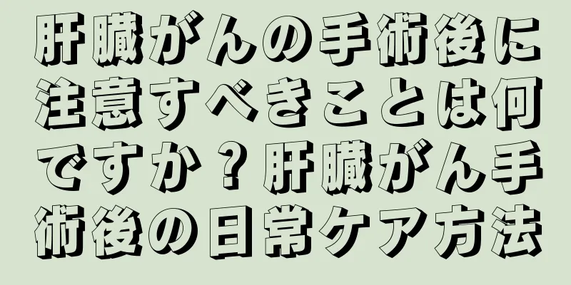肝臓がんの手術後に注意すべきことは何ですか？肝臓がん手術後の日常ケア方法