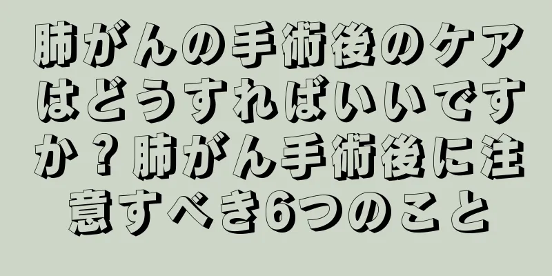 肺がんの手術後のケアはどうすればいいですか？肺がん手術後に注意すべき6つのこと