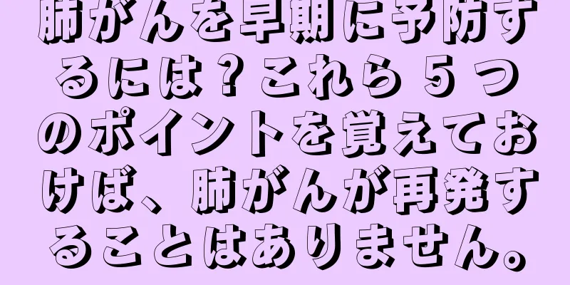 肺がんを早期に予防するには？これら 5 つのポイントを覚えておけば、肺がんが再発することはありません。