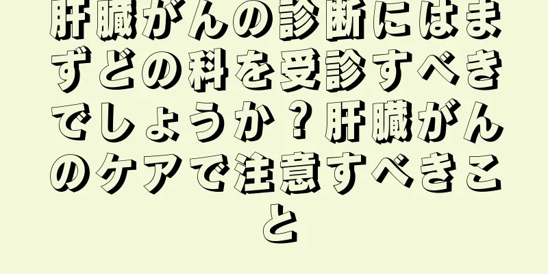 肝臓がんの診断にはまずどの科を受診すべきでしょうか？肝臓がんのケアで注意すべきこと