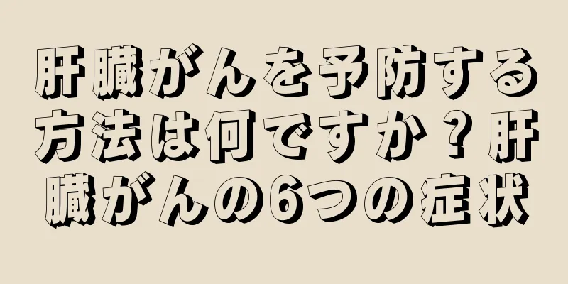 肝臓がんを予防する方法は何ですか？肝臓がんの6つの症状
