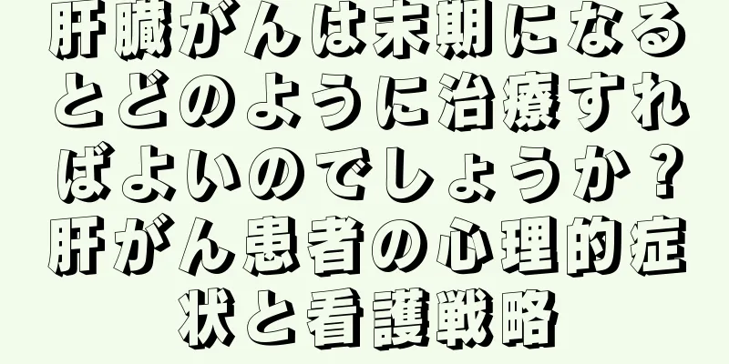 肝臓がんは末期になるとどのように治療すればよいのでしょうか？肝がん患者の心理的症状と看護戦略