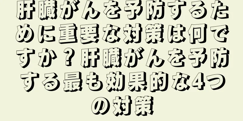 肝臓がんを予防するために重要な対策は何ですか？肝臓がんを予防する最も効果的な4つの対策