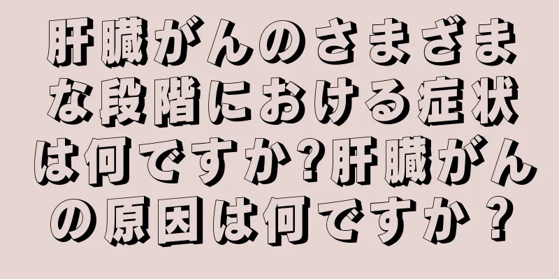肝臓がんのさまざまな段階における症状は何ですか?肝臓がんの原因は何ですか？