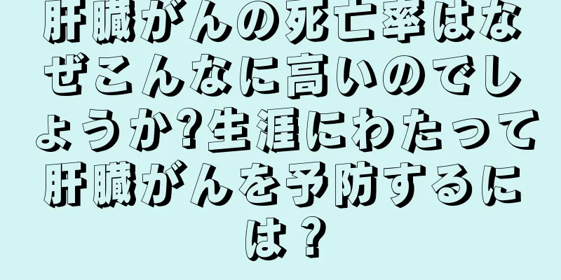 肝臓がんの死亡率はなぜこんなに高いのでしょうか?生涯にわたって肝臓がんを予防するには？