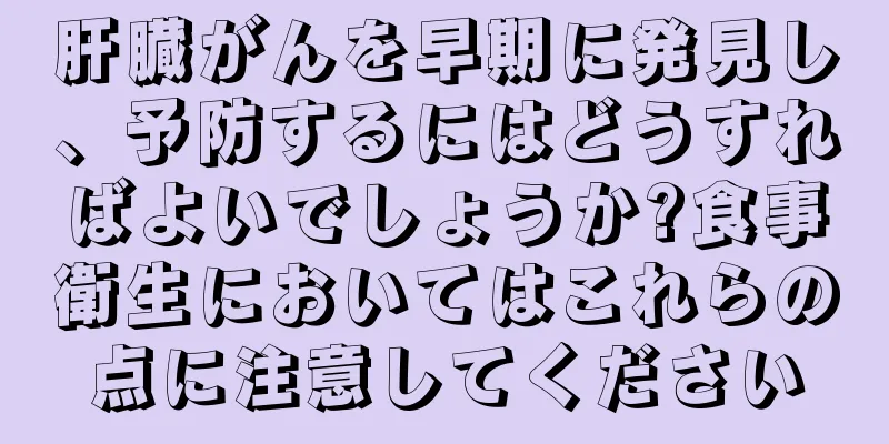 肝臓がんを早期に発見し、予防するにはどうすればよいでしょうか?食事衛生においてはこれらの点に注意してください