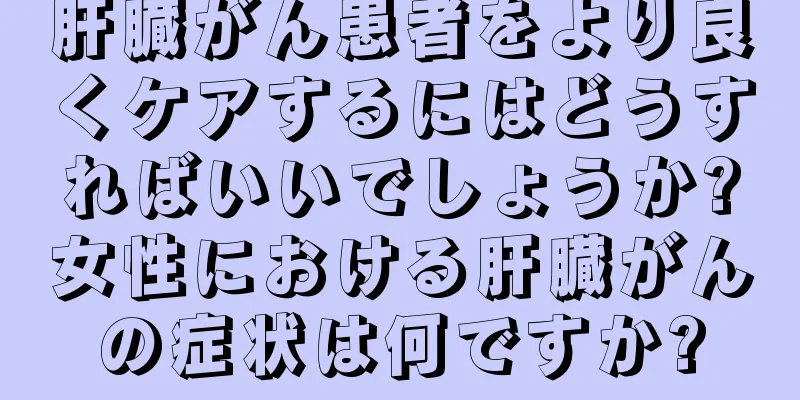 肝臓がん患者をより良くケアするにはどうすればいいでしょうか?女性における肝臓がんの症状は何ですか?