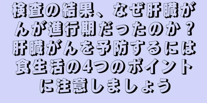 検査の結果、なぜ肝臓がんが進行期だったのか？肝臓がんを予防するには食生活の4つのポイントに注意しましょう