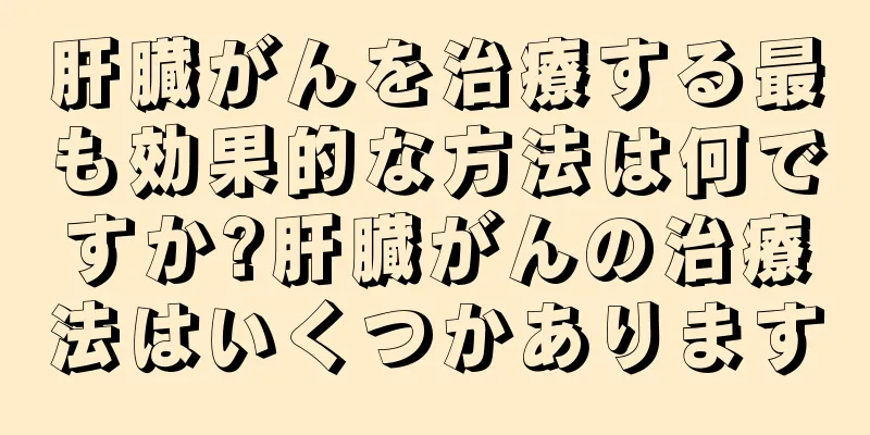 肝臓がんを治療する最も効果的な方法は何ですか?肝臓がんの治療法はいくつかあります