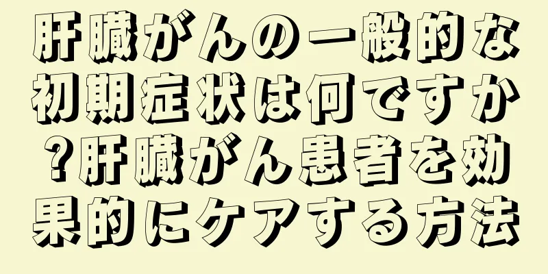 肝臓がんの一般的な初期症状は何ですか?肝臓がん患者を効果的にケアする方法