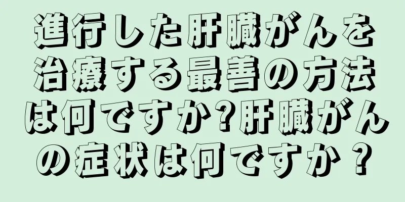 進行した肝臓がんを治療する最善の方法は何ですか?肝臓がんの症状は何ですか？