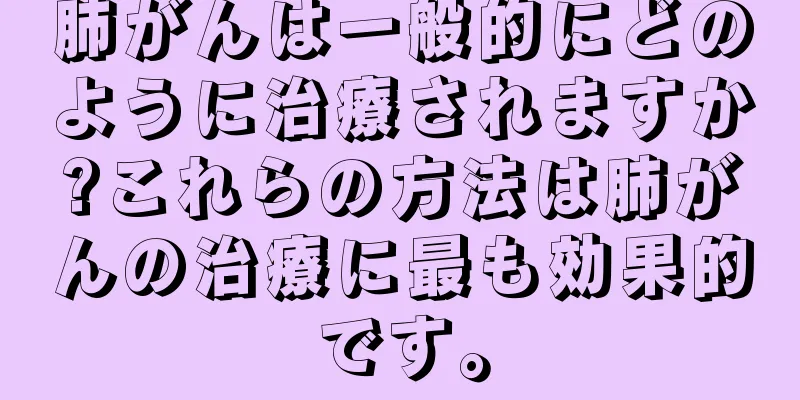 肺がんは一般的にどのように治療されますか?これらの方法は肺がんの治療に最も効果的です。