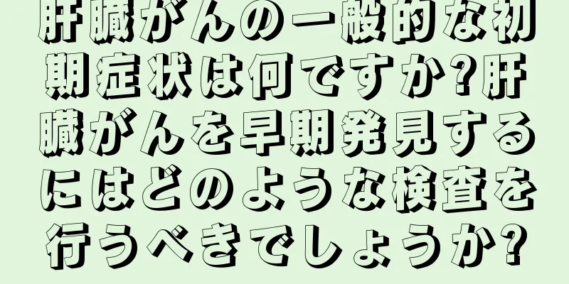 肝臓がんの一般的な初期症状は何ですか?肝臓がんを早期発見するにはどのような検査を行うべきでしょうか?