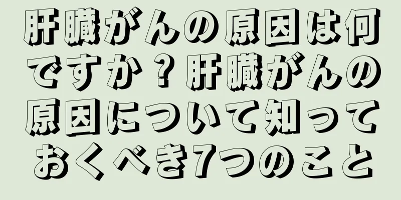 肝臓がんの原因は何ですか？肝臓がんの原因について知っておくべき7つのこと