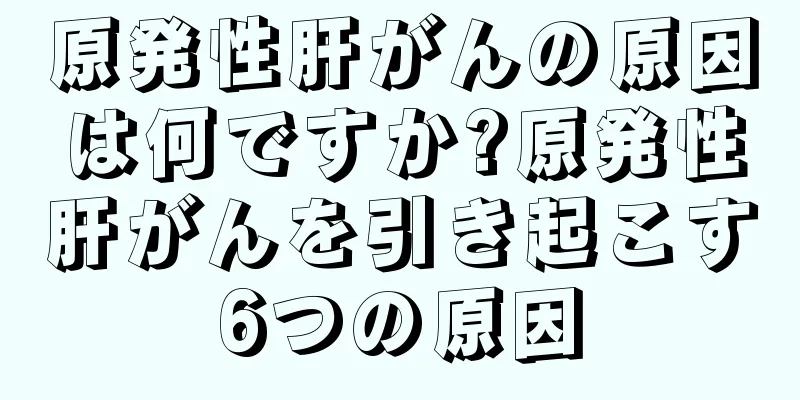 原発性肝がんの原因は何ですか?原発性肝がんを引き起こす6つの原因