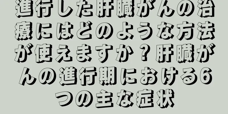 進行した肝臓がんの治療にはどのような方法が使えますか？肝臓がんの進行期における6つの主な症状