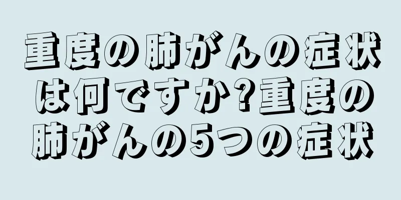 重度の肺がんの症状は何ですか?重度の肺がんの5つの症状
