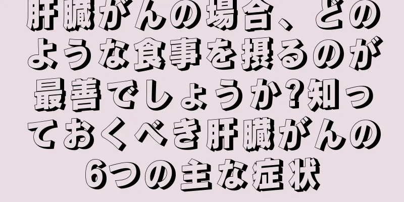 肝臓がんの場合、どのような食事を摂るのが最善でしょうか?知っておくべき肝臓がんの6つの主な症状