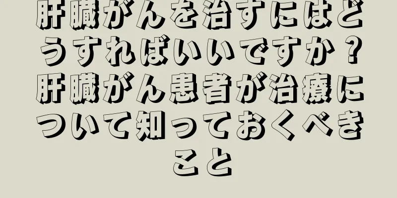 肝臓がんを治すにはどうすればいいですか？肝臓がん患者が治療について知っておくべきこと