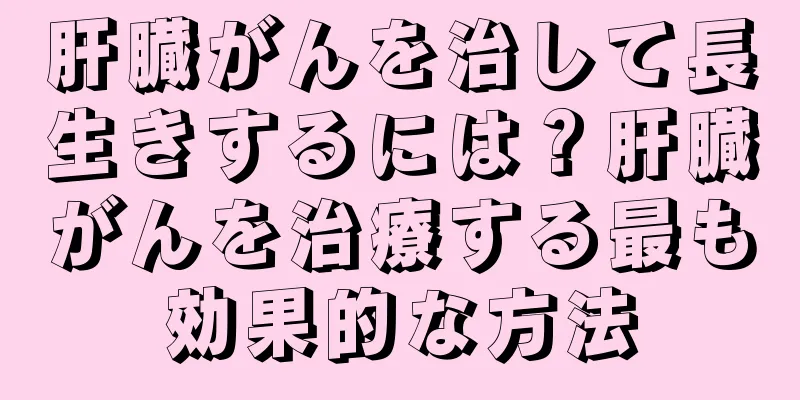 肝臓がんを治して長生きするには？肝臓がんを治療する最も効果的な方法