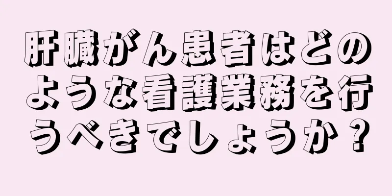 肝臓がん患者はどのような看護業務を行うべきでしょうか？