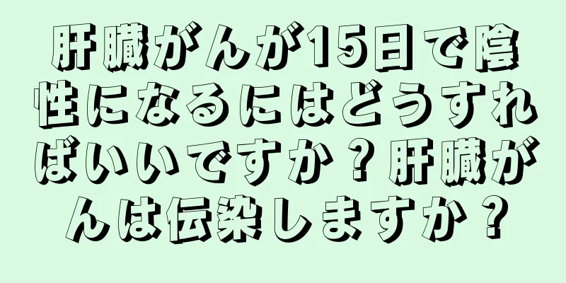 肝臓がんが15日で陰性になるにはどうすればいいですか？肝臓がんは伝染しますか？