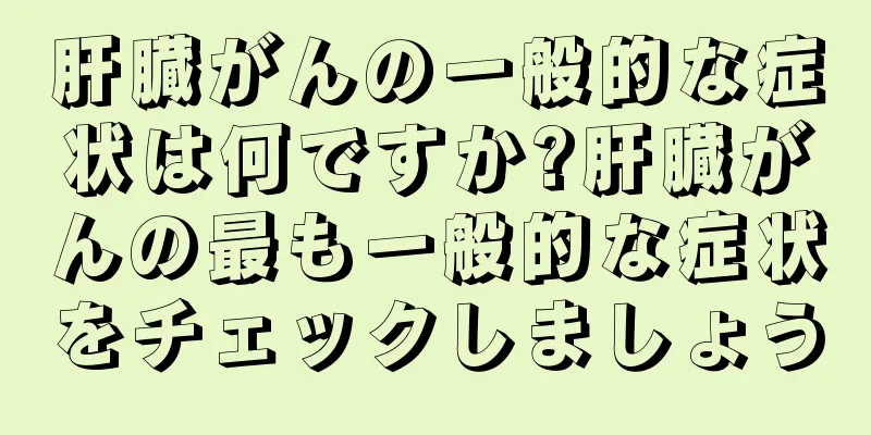 肝臓がんの一般的な症状は何ですか?肝臓がんの最も一般的な症状をチェックしましょう