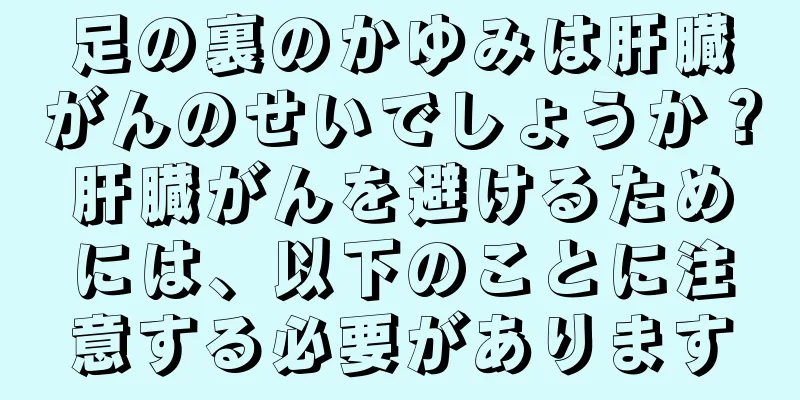 足の裏のかゆみは肝臓がんのせいでしょうか？肝臓がんを避けるためには、以下のことに注意する必要があります