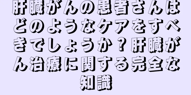 肝臓がんの患者さんはどのようなケアをすべきでしょうか？肝臓がん治療に関する完全な知識