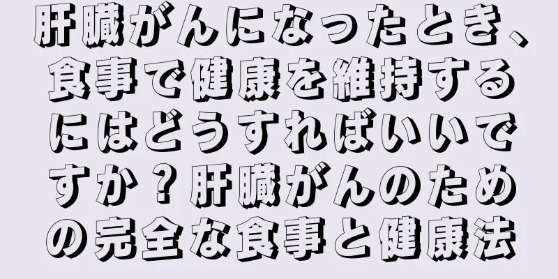 肝臓がんになったとき、食事で健康を維持するにはどうすればいいですか？肝臓がんのための完全な食事と健康法