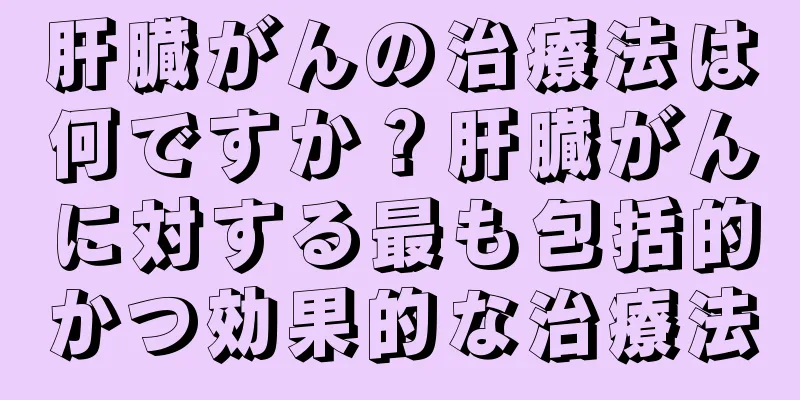 肝臓がんの治療法は何ですか？肝臓がんに対する最も包括的かつ効果的な治療法