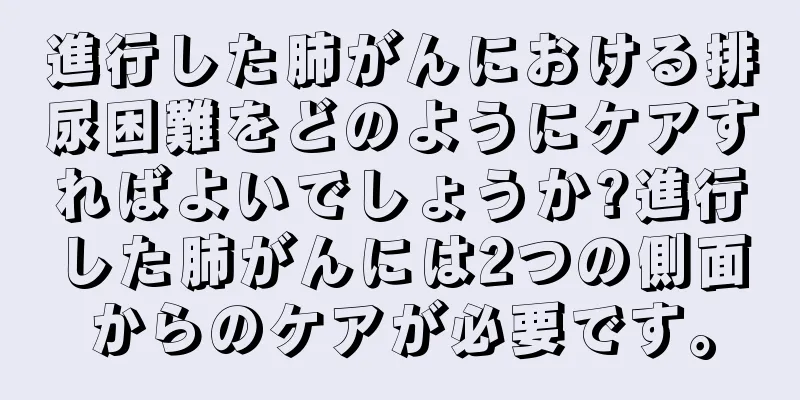 進行した肺がんにおける排尿困難をどのようにケアすればよいでしょうか?進行した肺がんには2つの側面からのケアが必要です。
