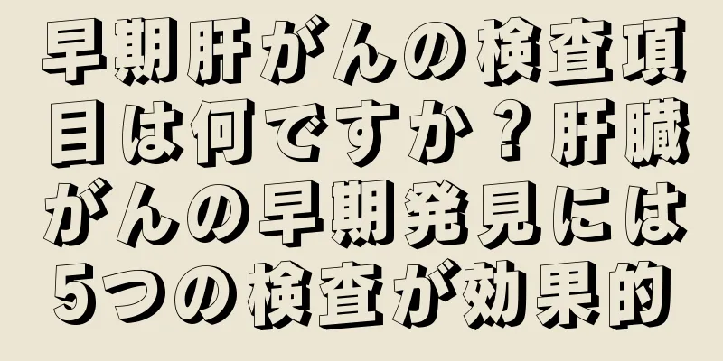 早期肝がんの検査項目は何ですか？肝臓がんの早期発見には5つの検査が効果的