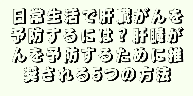 日常生活で肝臓がんを予防するには？肝臓がんを予防するために推奨される5つの方法