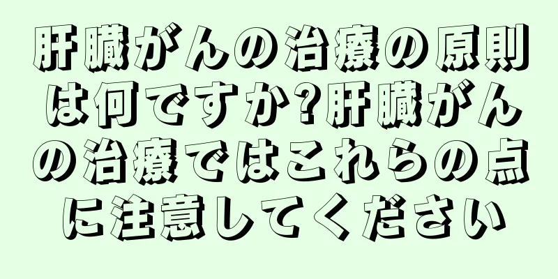 肝臓がんの治療の原則は何ですか?肝臓がんの治療ではこれらの点に注意してください