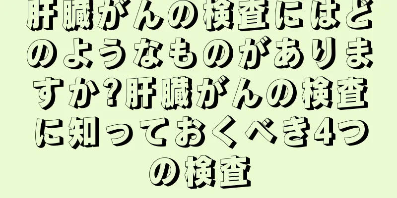 肝臓がんの検査にはどのようなものがありますか?肝臓がんの検査に知っておくべき4つの検査